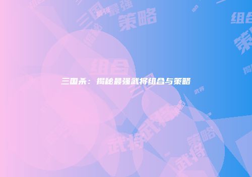三国杀：揭秘最强武将组合与策略