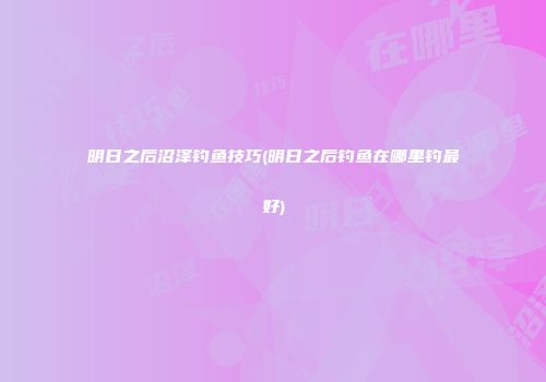 明日之后沼泽钓鱼技巧(明日之后钓鱼在哪里钓最好)