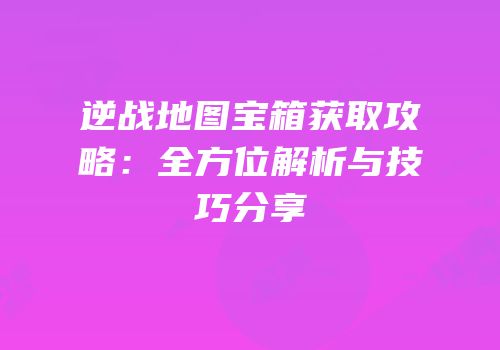 逆战地图宝箱获取攻略：全方位解析与技巧分享