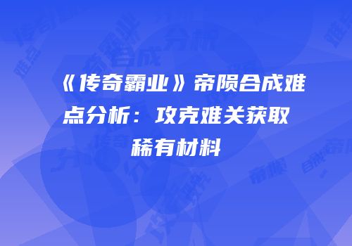 《传奇霸业》帝陨合成难点分析：攻克难关获取稀有材料
