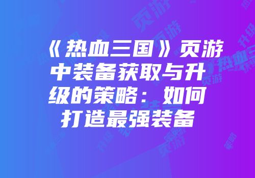 《热血三国》页游中装备获取与升级的策略：如何打造最强装备