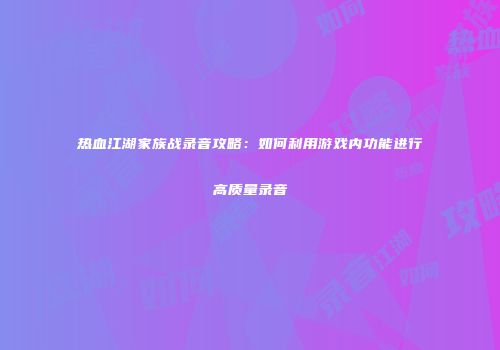 热血江湖家族战录音攻略：如何利用游戏内功能进行高质量录音
