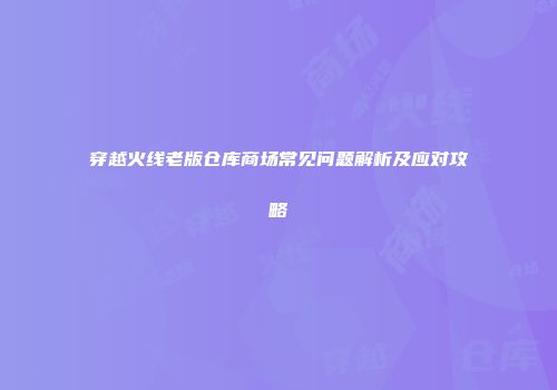 穿越火线老版仓库商场常见问题解析及应对攻略