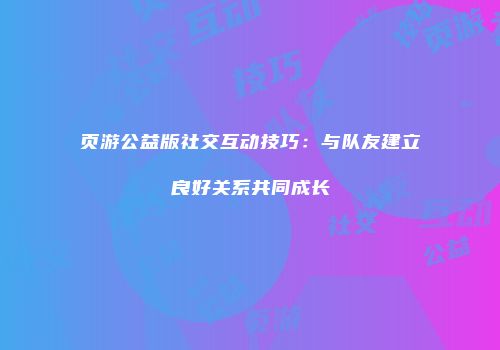 页游公益版社交互动技巧：与队友建立良好关系共同成长