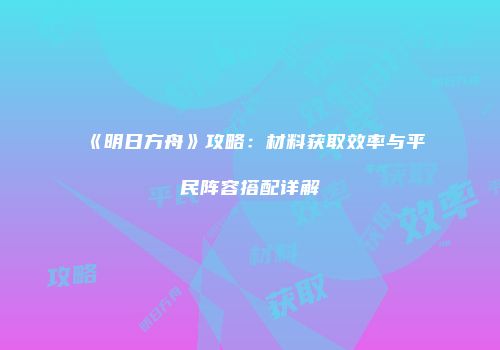 《明日方舟》攻略：材料获取效率与平民阵容搭配详解