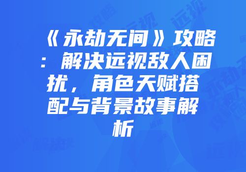《永劫无间》攻略：解决远视敌人困扰，角色天赋搭配与背景故事解析