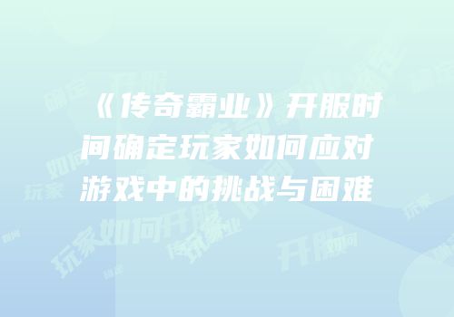 《传奇霸业》开服时间确定玩家如何应对游戏中的挑战与困难