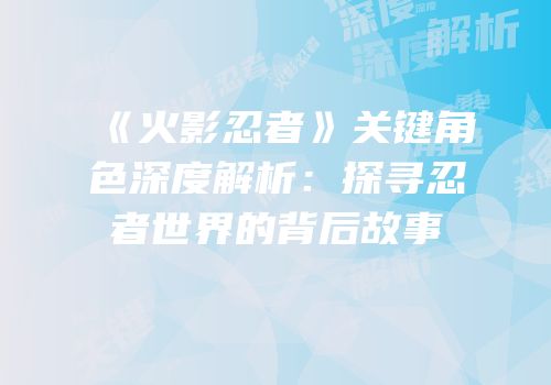《火影忍者》关键角色深度解析：探寻忍者世界的背后故事