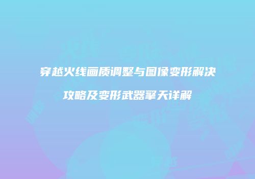 穿越火线画质调整与图像变形解决攻略及变形武器擎天详解