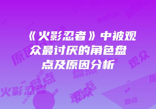 《火影忍者》中被观众最讨厌的角色盘点及原因分析