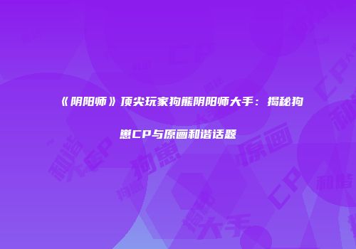 《阴阳师》顶尖玩家狗熊阴阳师大手：揭秘狗崽CP与原画和谐话题