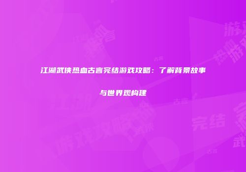 江湖武侠热血古言完结游戏攻略：了解背景故事与世界观构建