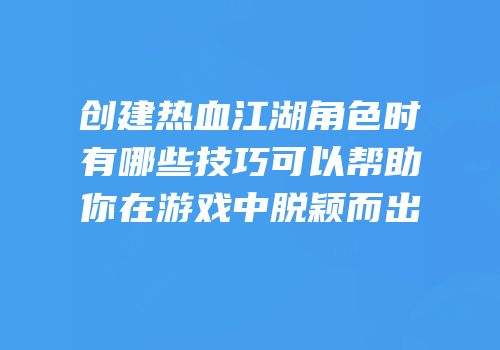 创建热血江湖角色时有哪些技巧可以帮助你在游戏中脱颖而出