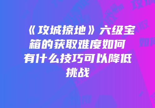 《攻城掠地》六级宝箱的获取难度如何有什么技巧可以降低挑战
