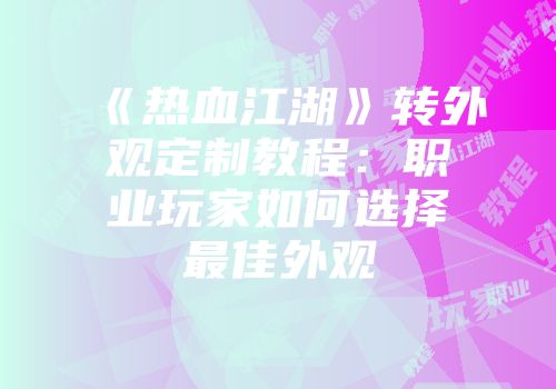 《热血江湖》转外观定制教程：职业玩家如何选择最佳外观