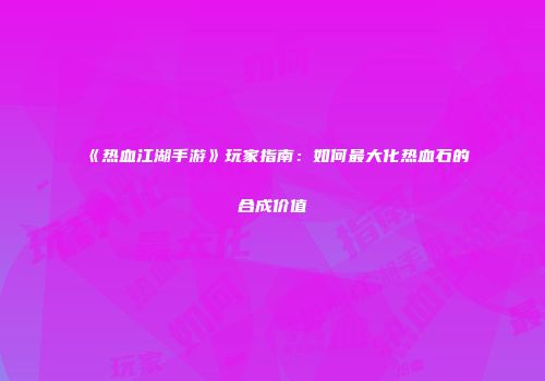 《热血江湖手游》玩家指南：如何最大化热血石的合成价值