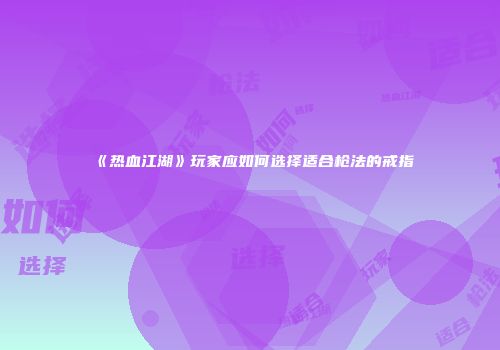 《热血江湖》玩家应如何选择适合枪法的戒指