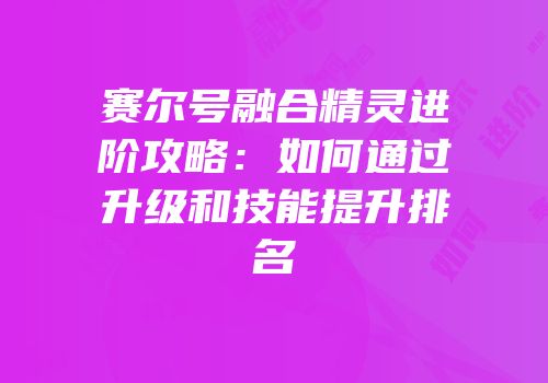 赛尔号融合精灵进阶攻略：如何通过升级和技能提升排名