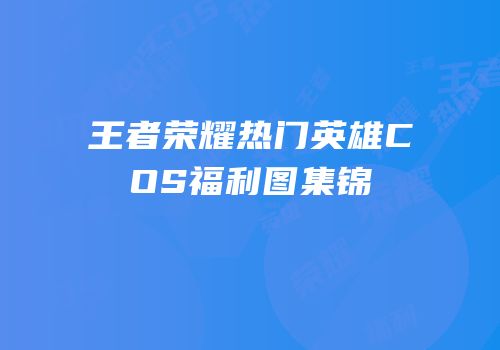 王者荣耀热门英雄COS福利图集锦