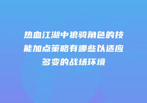 热血江湖中狼骑角色的技能加点策略有哪些以适应多变的战场环境