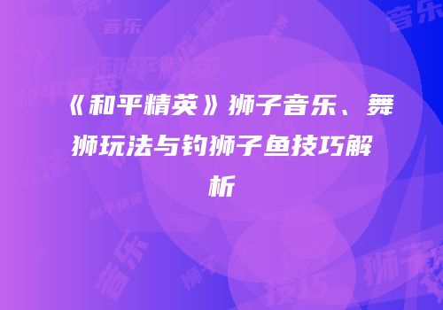 《和平精英》狮子音乐、舞狮玩法与钓狮子鱼技巧解析