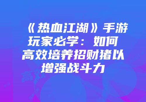 《热血江湖》手游玩家必学：如何高效培养招财猪以增强战斗力