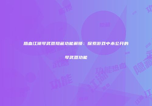热血江湖琴武器隐藏功能解锁：探索游戏中未公开的琴武器功能