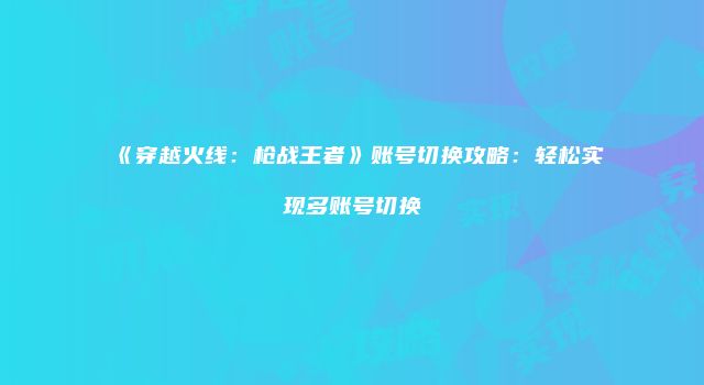 《穿越火线：枪战王者》账号切换攻略：轻松实现多账号切换