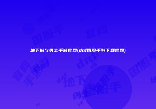 地下城与勇士手游官网(dnf国服手游下载官网)