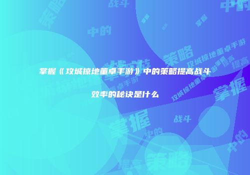 掌握《攻城掠地董卓手游》中的策略提高战斗效率的秘诀是什么