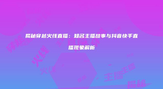 揭秘穿越火线直播：知名主播故事与抖音快手直播现象解析