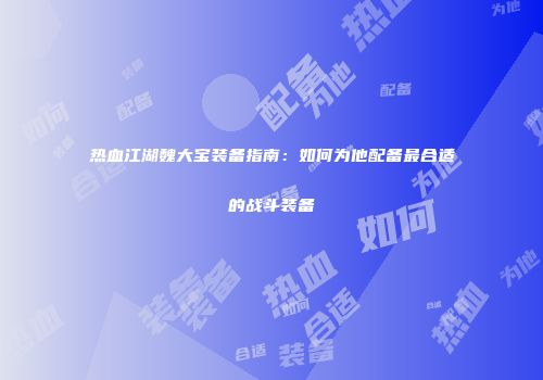 热血江湖魏大宝装备指南：如何为他配备最合适的战斗装备
