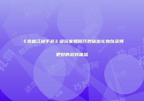 《热血江湖手游》级玩家如何巧妙送出礼物以获得更好的游戏体验