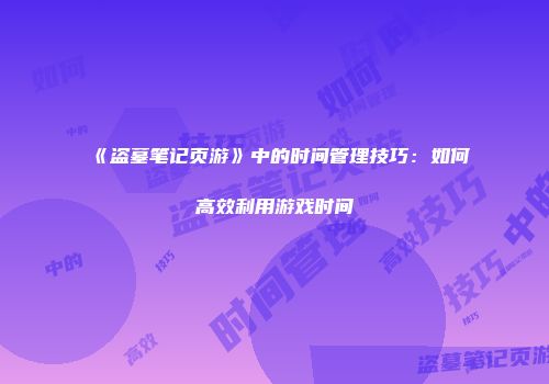 《盗墓笔记页游》中的时间管理技巧：如何高效利用游戏时间