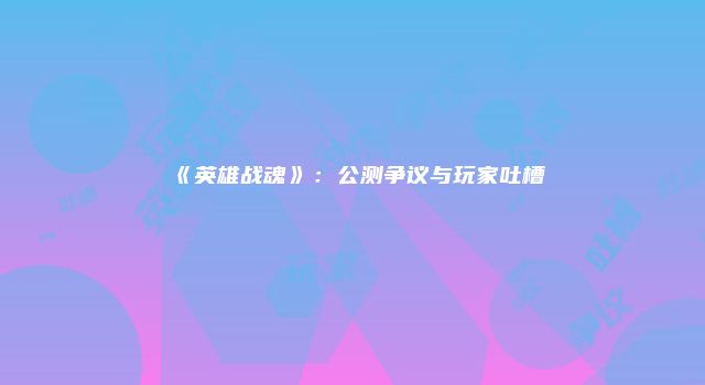 《英雄战魂》：公测争议与玩家吐槽