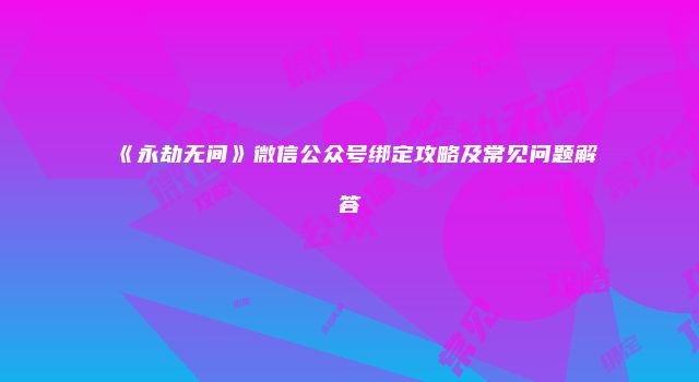 《永劫无间》微信公众号绑定攻略及常见问题解答