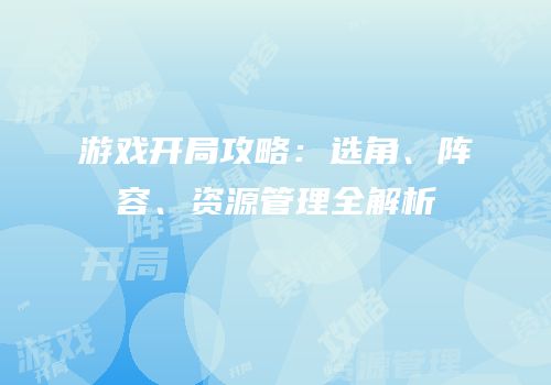 游戏开局攻略：选角、阵容、资源管理全解析
