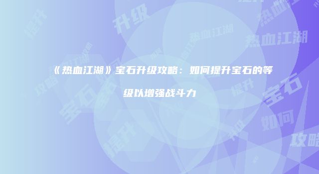《热血江湖》宝石升级攻略:如何提升宝石的等级以增强战斗力