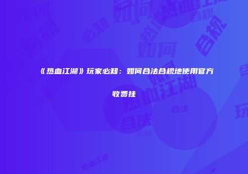 《热血江湖》玩家必知：如何合法合规地使用官方收费挂