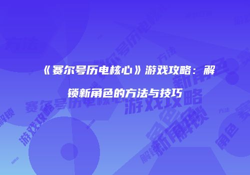 《赛尔号历电核心》游戏攻略：解锁新角色的方法与技巧
