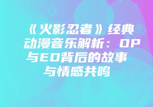 《火影忍者》经典动漫音乐解析：OP与ED背后的故事与情感共鸣