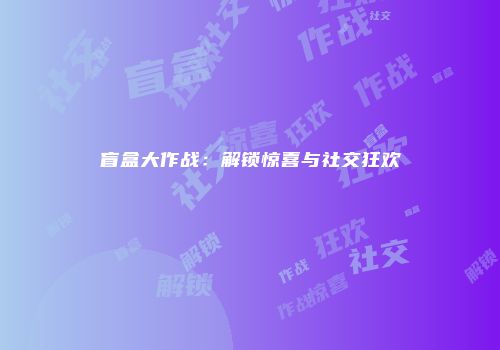 盲盒大作战：解锁惊喜与社交狂欢