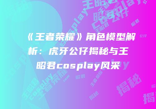 《王者荣耀》角色模型解析：虎牙公仔揭秘与王昭君cosplay风采