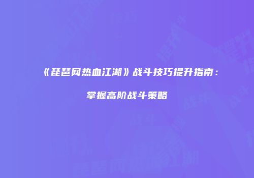 《琵琶网热血江湖》战斗技巧提升指南：掌握高阶战斗策略