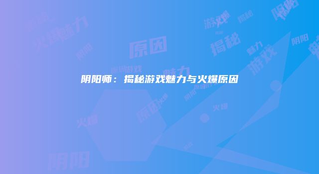 阴阳师：揭秘游戏魅力与火爆原因