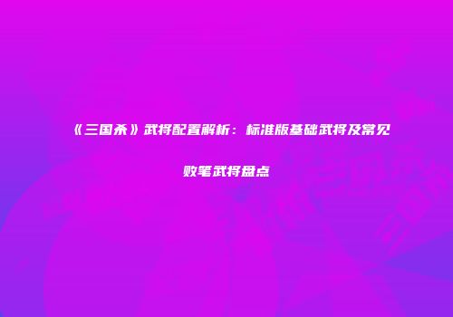 《三国杀》武将配置解析：标准版基础武将及常见败笔武将盘点