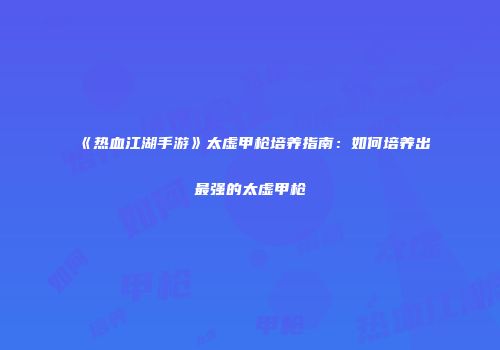 《热血江湖手游》太虚甲枪培养指南：如何培养出最强的太虚甲枪
