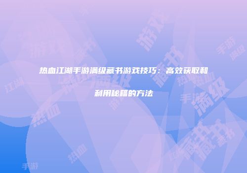 热血江湖手游满级藏书游戏技巧：高效获取和利用秘籍的方法