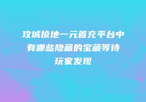 攻城掠地一元首充平台中有哪些隐藏的宝藏等待玩家发现