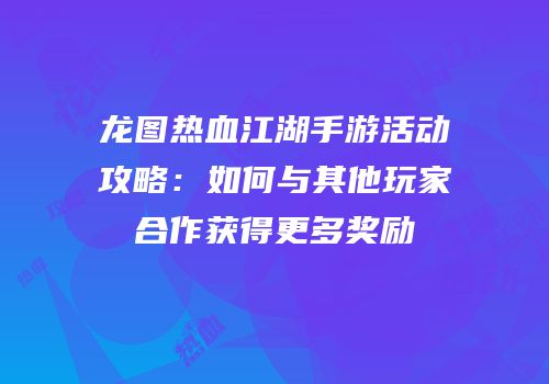 龙图热血江湖手游活动攻略：如何与其他玩家合作获得更多奖励